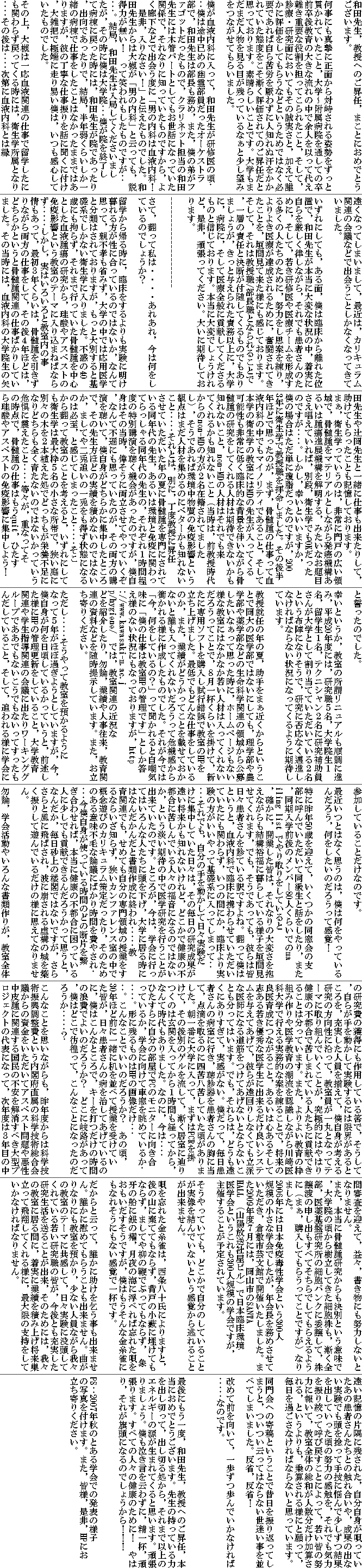 和田先生,教授へのご昇任,まことにおめでとうございます。
何事にも真摯に正面から対峙される姿勢をずっと貫かれていたこと,大学〜附属病院を通しての卒前卒後教育の大きな流れの中で余人を以って代え難き重要な役割を担ってこられたこと,そして,診療・研究面においてもその誠実さと,加えて誰かに評価をしてもらうなどというためではなく必要であれば自ら苦労を厭わずに人知れぬ汗をかかれていた態度をこそ漸く評価されてのご昇任だと思っております。素晴らしいことです。大学もまだまだ人物を見る目が残っているなぁと少し望みをつながせてもらいました。
僕が血液内科に入って,和田先生が研修医の頃・・・僕は途中已めの幽霊部員だったオーケストラ部で,和田先生は部長も務め,また,僕の弟がファゴットだったもので,クラリネット担当の和田先生には木管パートとしてもお世話になっていた関係で,それなりに知っていたものですから,よく廊下などで出会う度に「男の内科は血液内科! 是非,入りなさい!」と伝えたものでした。和田先生からは大槻が「男の内科」と云っても,説得力が無い! って笑われもしたものですが・・・・・。結局,和田先生は入局してくださいましたが,その時に僕は大学院・・・僕が院を終了して病棟に戻った時には,和田先生が院であったり,出向であったりで,結局,半年弱くらいしか一緒の病棟で仕事をしたことはなかったままではありますが,彼の丁寧な仕事振りを話に聞くに付け,大雑把で極端に走り易い僕は,いつも感心していたものでした。
その上,大槻は一応血液関連の仕事で留学したにも関わらず戻ってくる時には,衛生学所属となり・・・・その後は・・・・次第に血液内科とは縁遠くなってしまいまして,最近は,カリキュラム関連の会議などで出会うことしかなくなってきていました。
いずれにしても,ある面,僕は臨床から離れた位置で,和田先生が本当に大変な状況の中,着実に自らを厳しく律しながら,それでも患者さんのために,そして,若き研修医や医療チームを形成する多くの人たちのために,努力をし思案を練り,よりよき医療が達成されるために,奮闘されてきたことを,垣間見て来た様にも感じております。そして,それは教授職/部長職となられることで,一層の責任と決断が付随してくるものでもありましょうが,きっと与えられた責務以上に,大学に,病院に,そして医療全般に貢献してくださるものと信じております。本当に大変でしょうけれど,是非,頑張ってください。大いに期待しております。
---------------------
さて,翻って私は・・・・あれあれ,今は何をしているのでしょうか?
留学から帰る時に,臨床をするよりも実験に明け暮れる方が性に合っているのではないか,なんて思って,親不孝も省みず,大学の中では応用医学と分類はされておりますが,もっと大別すると基礎系でしかない衛生学に入りました。不惑の40歳にも拘らず,それまで行っていた骨髄腫を中心とした血液腫瘍の研究から,珪酸やアスベストの免疫影響という教室のテーマに入り込まねばならず・・・・・しかし,実はいろいろと教室内の事情もあって,最初3年くらいは,骨髄腫を引きずりながら両方の仕事をして,その後4年ほどは,どちらかというと骨髄腫関連の仕事ばかりしていました。その当時には,血液内科の大学院生の矢田先生や辻岡先生と一緒に仕事も出来たりして,助けてもらったことも記憶しております。
まぁ,衛生学っていうのは,非常に門戸の広い領域で,骨髄腫をマテリアルとしながら発癌機構あるいは腫瘍進展機構を解明する,みたいなお題目さえ唱えていれば,別段,衛生学でもOKだったのですが・・・・。しかし,幸いといいますか,僕の場合はただ単に瓊脂だったのですが,2003年に衛生学で教授職を拝命しました。その後半年ほどで思ったのが,まず,骨髄腫の仕事って血液内科の中でもマイノリティであること,そして本学の衛生学の教室にはMDの先生が入ってくる可能性も非常に低く臨床的な背景を伴いながら骨髄腫の研究をしてくれる人材は期待できないかも知れないこと,non-MDの人材はそれでも来てくれるかも知れないこと(当時は,前教授時代からのnon-MDの方が2名在籍されてましたし),そうであれば環境中物質の免疫影響という観点はまだ人材を集めるのにベターかも知れないこと・・・・・それとは,別に,丁度教授に昇任させていただいた年の夏に骨髄腫を専門にされている同年代の先生,あるいは環境と免疫に関わってらっしゃる同年代の先生の,それぞれ1時間程度の特別講演を聴く機会があったのですが,僕自身はその当時,偉そうに両立させてやっていくぞ,なんて不遜にも思っていたのが,その両方の講演を聴いて,僕自身がどちらかに集中したところで,その先生方ほどの実績を積めないのではないか,ましてや二兎追いの一兎をも得ず状態になるのは必至,と感じてしまったこと・・・・・そこから翻って教室のことを考えると,いずれにしても衛生学は最大枠5名の小さな所帯で,狭い庭に別々の木を2本植えた処でどっちもが栄養不足になりどちらも全く育たないのではないかっていう危惧に震えたこと・・・・・等々が,重なってその時点で,骨髄腫の仕事はもうquit,ひたすら珪酸やアスベストの免疫影響に集中しよう! と誓ったのでした。
幸いというか,教室の所謂リニュアルも順調に進み,平成20年度には,研究職5名,大学院生1名,留学生1名,テクニシャン2名に研究補助員さんが大学として割り当てていただいている2名という布陣になりそうで,研究に否応なく邁進しなければならない状況になってくるように期待しています。
教授就任の年の夏,助手をまぁ近くからということで岡大の医学部ではないにしても,理学部や農学部や薬学部などの生命科学関連の領域から公募したいなぁって思った時に,ホームページもない様な教室にはなかなか若い人材は入ってくれないだろうってことで,8月一杯くらいを掛けて,新たに専用ソフトを購入し試行錯誤で教室のHPを立ち上げました。最低でもどんな仕事をしているのか,また,業績がどうかってことを載せておかないと誰も入ってくれないだろうって危機感から衝かれる様に作成したものでした。それが今では「今,何をしているの?」って聞かれると自嘲気味に「僕の仕事は教室HPの管理です」としか答え様のない状況にもなっておりますが, では,教室関連の近況などを紹介したり,勿論,業績や人事往来,教育関連の資料などを随時提示しています。また,お立ち寄りください。
ただし・・・・・そうやって教室を預かるようになって5年がほぼ過ぎようとしていますが,今,僕自身が何を日頃しているかっていうと,前述した様にHPの管理更新をしていること,大学教育関連や学生指導関連の会議に出たりワーキンググループでああでもないこうでもないってすったもんだしていること,そして,追われる様に学会に参加していることだけなのです。
最近いつとはなく思うのは,僕は何をやっているんだろう,何をしたいのだろうって感覚!
特に昨年50歳を迎えて,いくつかの同窓会の支部に呼んでいただいて同級生と話をしたり,また,同期入学前後のメンバー80人くらいでのmailing list でやり取りをしていると,確かに,開業した皆は,それなりの大変さを抱えながらも結構裕福に暮らしている様子を垣間見せてくれます,でも,そうであっても,彼らは皆日々患者さんを診ている訳ですよね。翻って僕はというと,血液内科で臨床に携わらせていただいていたにも関わらず,いつの間にか,臨床より実験の方がいいやって基礎系に入ってしまって・・・・・それでも,自分の手を動かして日々実験だけに集中していた日々は,その毎日の研究成果が遠い将来かも知れないけれど,どこかで健康の不都合に苦しんでいる人々の福音になるのではないか,という淡い期待の中で医学研究を行うことが出来ていたのです。ところが,今は,学会に行ってはいろんな人たちに頭を下げ,大学に居る時にはなんだかんだと書類作成に終われ・・・・・教育関連でも,せめても自分の専門領域の授業をするならいざ知らず,狭いカンファレンス室の中で概念遊びのカリキュラム策定だったり,そのためのある意味不毛な論議にばかり時間を費やされ・・・・今僕自身が使っている時間のどの断片を繋ぎ合わせれば,本当に健康の不都合に困っている人に少しでも貢献できるんだろうかって思うと,なんだか,毎日砂上の楼閣ではないですが,さらさらと風に飛ばされ,波に崩される虚構の城を築く振りして遊んでいるだけの様に思えてなりません。
勿論,学会活動やいろんな書類作りが,教室全体の研究費の獲得にも作用している筈で,そうして,自らが手を動かして実験するには限界があるところを,充実した人員を揃えて,僕自身が考える研究の方向性に沿って,教室員が一丸となってテーマに取り組んでいくことが,究極的にはやはり健康の不都合で苦しまれている人たちに貢献できることは分っています。また,よりよい教育の枠組み作りや医学教育の潮流を認識しながら川崎医科大学で行える実務的な案を練ることで,将来の良医育成につながること,あるいは心あるそして志ある若き優秀な医学生に出来るだけ良いシステムを与えてあげて,彼らが遠回りしなくても立派な医師になる道筋をつけてあげないとならないことも分ってはいます。でも,それらは,どうも遠くにありすぎて,実感がない。僕だって,毎日患者さんの病室に行き,聴診器を患者さんの胸に当て,点滴を取るのに四苦八苦していた頃がありました。朝一番に大学に入って,まずはPCRを掛けて,その後別のゲルを流して,漸く居室に辿りつくのは玄関を入ってから1時間も経ってから,なんて時代もありました。なのに,今は・・・・ひたすらに自分の部屋でPCのモニターに向き合っているか,学会に向けて車窓を眺めているか・・・・・。形に残るものはHPの画像だけ・・・・・。こんなことでいいのだろうか? あの頃,30年ほど前に一緒に机を並べて授業を受けていた皆が,日々患者さんの病を治してあげているのに,僕はこんなところで,キーを打つだけの時間の浪費でよいのだろうか? どこに岐路があって,僕はどこで彷徨って,こんなことになったのだろうか・・・・・?
こんなことを思いながらも,昨年度からは科学技術振興調整費という内閣府直属の科学技術総合会議からの資金をいただいてアスベスト問題や悪性中皮腫に関連する国民の不安を解消すべき大型プロジェクトの代表になって,次年度は3年目の中間審査を迎えて,益々,書き物にも努力しないとなりません。
また,本当に骨髄腫研究からも決別という意味で,大学院の頃から樹立してきた細胞株も,漸く全部,医薬基盤研究所の細胞バンクに委譲して,株譲渡の申し出もすべてそちらでしてもらえるように(まぁ,購入してもらうってことですが)なりました。
2006年には日本免疫毒性学会という300人規模の小さな学会でしたが,年会長を務めさせていただき,倉敷市芸文館で開催いたしました。また2009年度7月には,岡山市のSANTA HALL (山陽放送社屋ビル)で日本臨床環境医学会というこれも300人規模の学会ですが,主催することが予定されています。
そうやっていても,どこかで自分のしていることが実像を結んでいないという感覚から逃れることが出来ません。
唄を忘れた金糸雀は,西条八十氏によりますと,後の山に棄ててもならず,背戸の小藪に埋けてもならず,ましてや柳の鞭でぶってもならず, 象牙の船に銀の櫂,月夜の海に浮べれば忘れた唄をおもいだすそうですが,僕はもうそんな金糸雀にもなれそうにもない感覚で一杯です。
だからと云って,誰かに助けを乞う事も出来ません。誰かに慰めてもらうことも出来ません。曲がりなりにも教室を預かり,少ない人員ながら我々の教室のテーマに共感して,日々実験に没頭してくれている若い研究職の皆が,今後とも充実した研究生活を送ることが出来,そのためには,我々の教室に居る間に,着実に業績を積み上げ将来巣立って飛翔してくれる様に,最大限の支持をしていかなければなりません。
遠い記憶の片隅に残された,自分自身が唄っていたあの患者さんたちとの触れ合いや,成果の出ない実験でも頭を捻って手技に悩んで少しずつ結果を出していった頃の努力の感触を,それでも気力を振り絞って呼び戻すことによって,若い皆の努力に報いて,教室全体の総和が人数分だけ加算される,というよりも,乗算される様にと願って,毎日を過ごさなければならないと思っています。
同門会への寄稿ということで昔日を振り返ってしまうと,ついつい云ってはならない世迷い事を並べてしまいました。反省,反省!
改めて前を向いて,一歩ずつ歩んでいかなければ・・・・・なのです。
最後にもう一度,和田先生,教授へのご昇任,本当におめでとうございます。先生の持っている力を出し切って,出し切る処から,それまで以上のエネルギーの源が生まれてくると思います。頑張りましょう。僕も泣き言を云わずに,精一杯,頑張ります。すべての人々の健康のために! やはり,それが旗頭になるのでしょうから!!!
PS:2007年秋のとある学会での発表の様子の写真を付けます。また,皆様,是非,HPにお立ち寄りください。